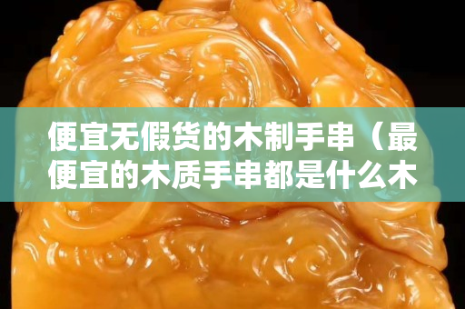 便宜无假货的木制手串（最便宜的木质手串都是什么木）