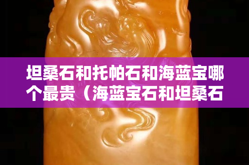 坦桑石和托帕石和海蓝宝哪个最贵（海蓝宝石和坦桑石哪个价值高）