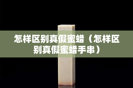 怎样区别真假蜜蜡（怎样区别真假蜜蜡手串）