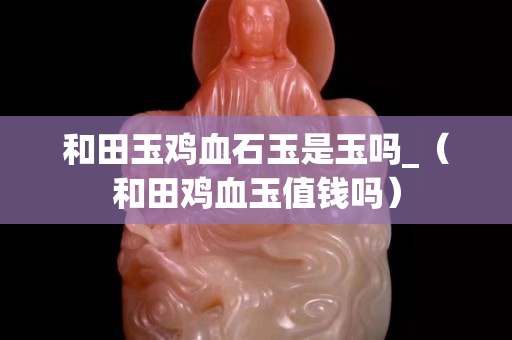 和田玉鸡血石玉是玉吗_（和田鸡血玉值钱吗）