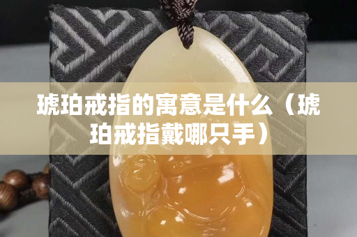 琥珀戒指的寓意是什么（琥珀戒指戴哪只手）