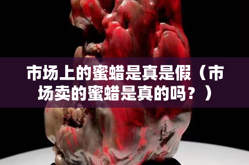 市场上的蜜蜡是真是假（市场卖的蜜蜡是真的吗？）