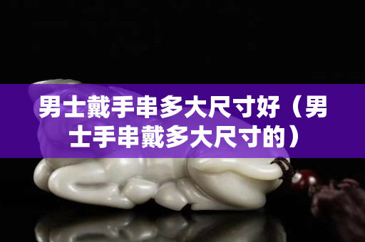 男士戴手串多大尺寸好（男士手串戴多大尺寸的）