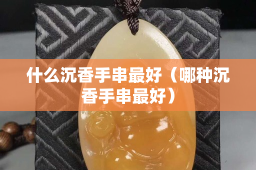 什么沉香手串最好（哪种沉香手串最好）