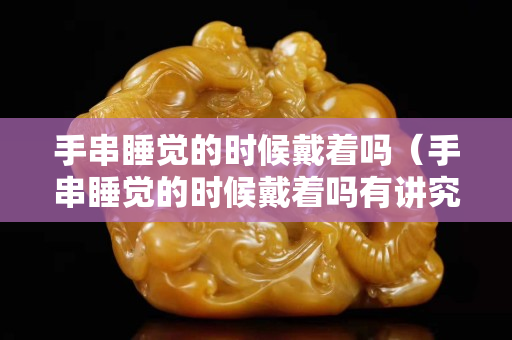手串睡觉的时候戴着吗（手串睡觉的时候戴着吗有讲究吗）