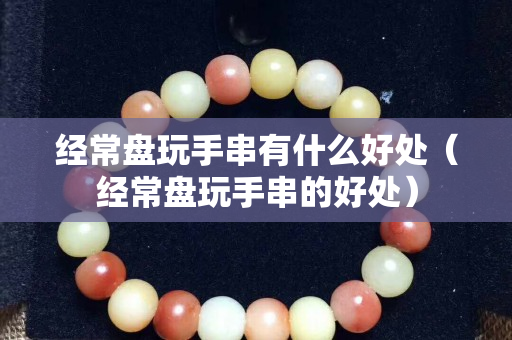 经常盘玩手串有什么好处（经常盘玩手串的好处）