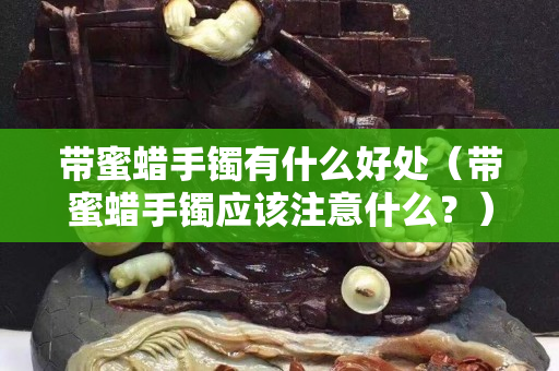 带蜜蜡手镯有什么好处（带蜜蜡手镯应该注意什么？）