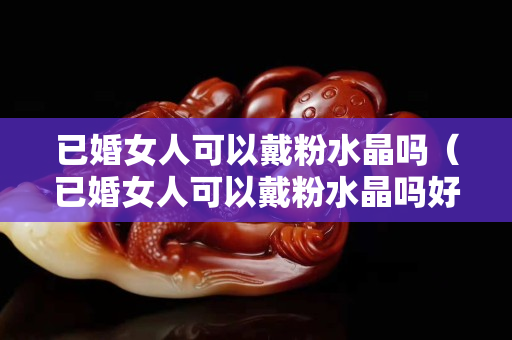 已婚女人可以戴粉水晶吗（已婚女人可以戴粉水晶吗好吗）