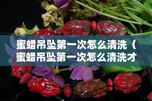 蜜蜡吊坠第一次怎么清洗（蜜蜡吊坠第一次怎么清洗才干净）