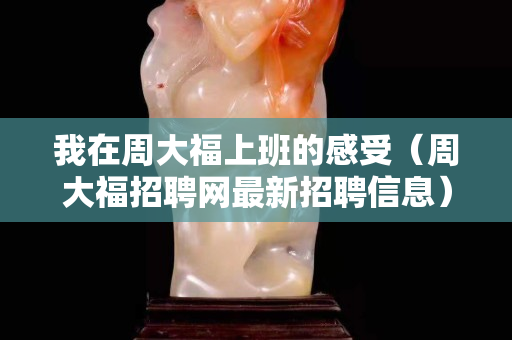 我在周大福上班的感受（周大福招聘网最新招聘信息）