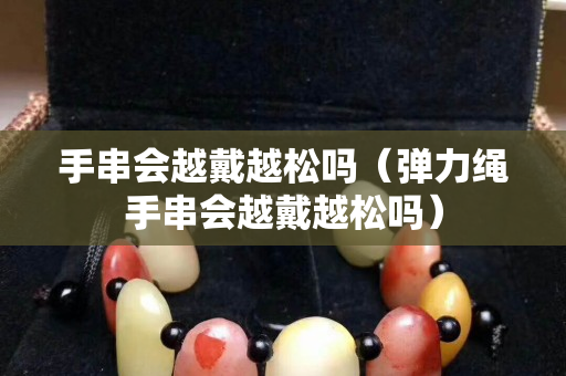 手串会越戴越松吗（弹力绳手串会越戴越松吗）