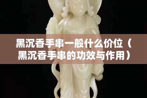 黑沉香手串一般什么价位（黑沉香手串的功效与作用）