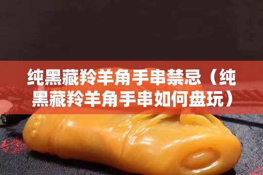 纯黑藏羚羊角手串禁忌（纯黑藏羚羊角手串如何盘玩）