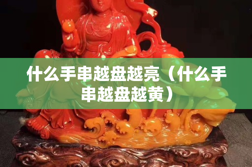 什么手串越盘越亮（什么手串越盘越黄）