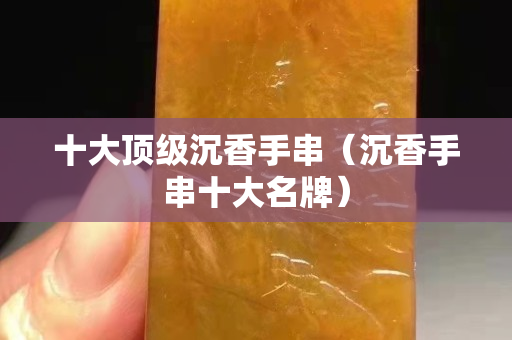 十大顶级沉香手串（沉香手串十大名牌）