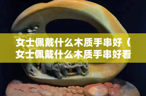 女士佩戴什么木质手串好（女士佩戴什么木质手串好看）
