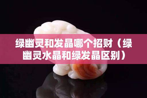绿幽灵和发晶哪个招财（绿幽灵水晶和绿发晶区别）