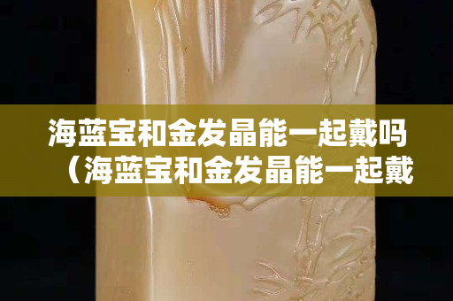 海蓝宝和金发晶能一起戴吗（海蓝宝和金发晶能一起戴吗有毒吗）