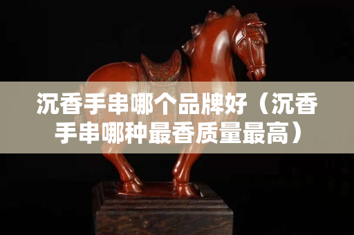 沉香手串哪个品牌好（沉香手串哪种最香质量最高）