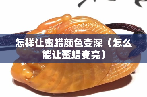怎样让蜜蜡颜色变深（怎么能让蜜蜡变亮）