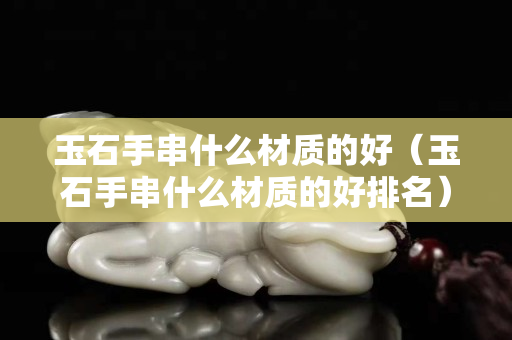 玉石手串什么材质的好（玉石手串什么材质的好排名）