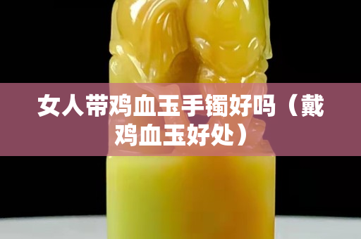 女人带鸡血玉手镯好吗（戴鸡血玉好处）