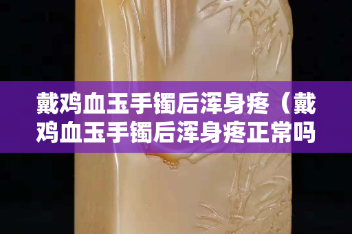 戴鸡血玉手镯后浑身疼（戴鸡血玉手镯后浑身疼正常吗）