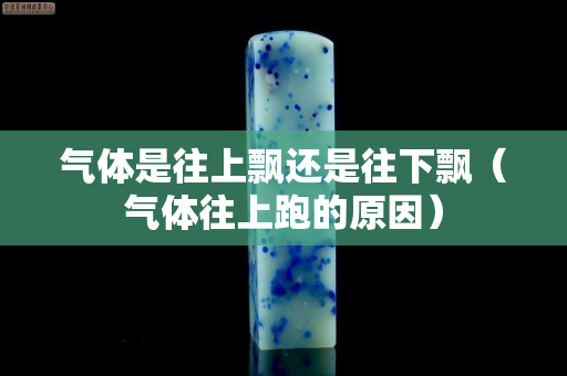 气体是往上飘还是往下飘（气体往上跑的原因）