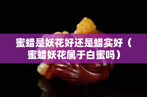 蜜蜡是妖花好还是蜡实好（蜜蜡妖花属于白蜜吗）