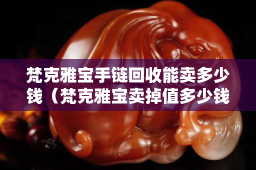 梵克雅宝手链回收能卖多少钱（梵克雅宝卖掉值多少钱）