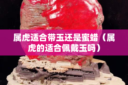 属虎适合带玉还是蜜蜡（属虎的适合佩戴玉吗）