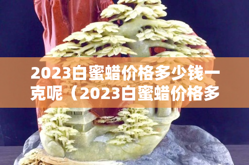 2023白蜜蜡价格多少钱一克呢（2023白蜜蜡价格多少钱一克呢视频）