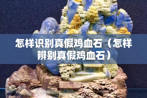 怎样识别真假鸡血石（怎样辨别真假鸡血石）