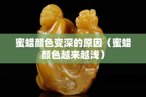 蜜蜡颜色变深的原因（蜜蜡颜色越来越浅）