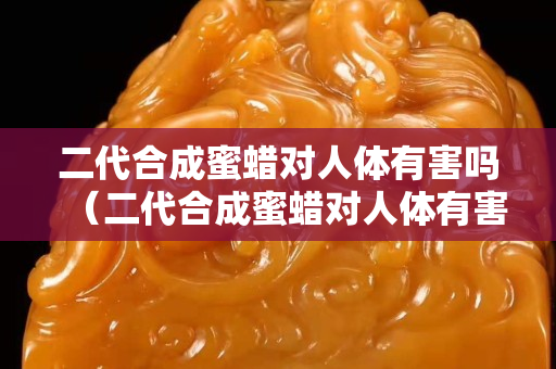 二代合成蜜蜡对人体有害吗（二代合成蜜蜡对人体有害吗知乎）