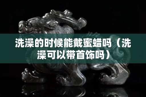 洗澡的时候能戴蜜蜡吗（洗澡可以带首饰吗）