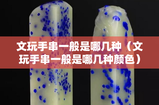 文玩手串一般是哪几种（文玩手串一般是哪几种颜色）