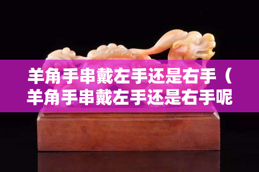 羊角手串戴左手还是右手（羊角手串戴左手还是右手呢）