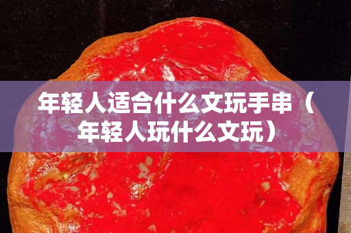 年轻人适合什么文玩手串（年轻人玩什么文玩）