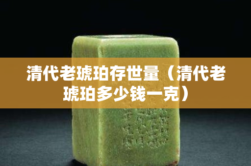 清代老琥珀存世量（清代老琥珀多少钱一克）
