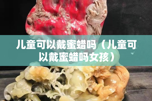 儿童可以戴蜜蜡吗（儿童可以戴蜜蜡吗女孩）