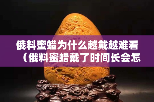 俄料蜜蜡为什么越戴越难看（俄料蜜蜡戴了时间长会怎么样）