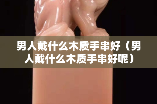 男人戴什么木质手串好（男人戴什么木质手串好呢）