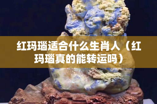 红玛瑙适合什么生肖人（红玛瑙真的能转运吗）