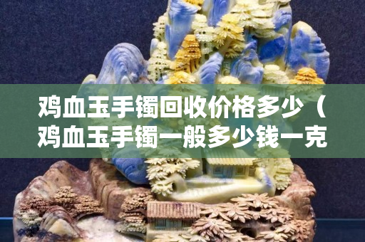 鸡血玉手镯回收价格多少（鸡血玉手镯一般多少钱一克）