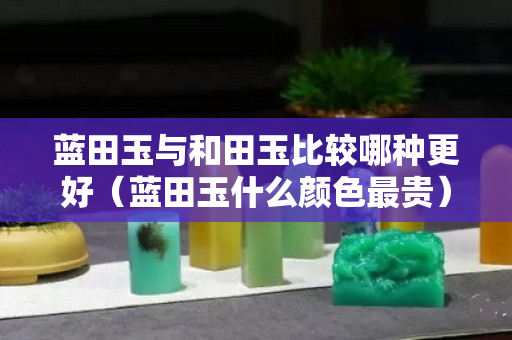 蓝田玉与和田玉比较哪种更好（蓝田玉什么颜色最贵）