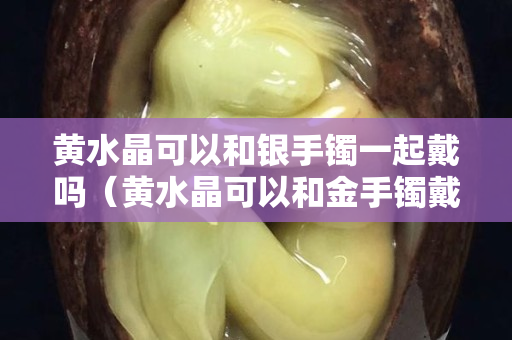 黄水晶可以和银手镯一起戴吗（黄水晶可以和金手镯戴一只手吗）