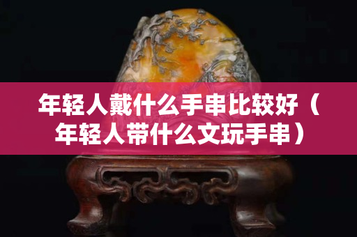 年轻人戴什么手串比较好（年轻人带什么文玩手串）