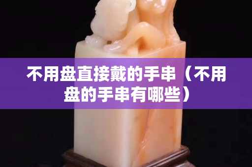 不用盘直接戴的手串（不用盘的手串有哪些）
