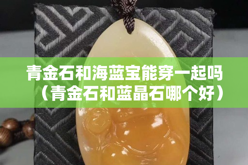 青金石和海蓝宝能穿一起吗（青金石和蓝晶石哪个好）